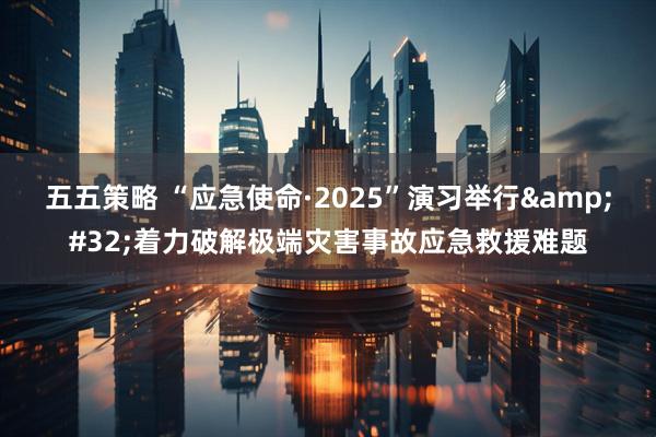 五五策略 “应急使命·2025”演习举行&#32;着力破解极端灾害事故应急救援难题