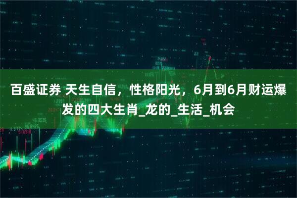 百盛证券 天生自信，性格阳光，6月到6月财运爆发的四大生肖_龙的_生活_机会