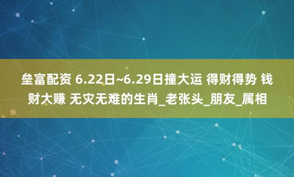 垒富配资 6.22日~6.29日撞大运 得财得势 钱财大赚 无灾无难的生肖_老张头_朋友_属相