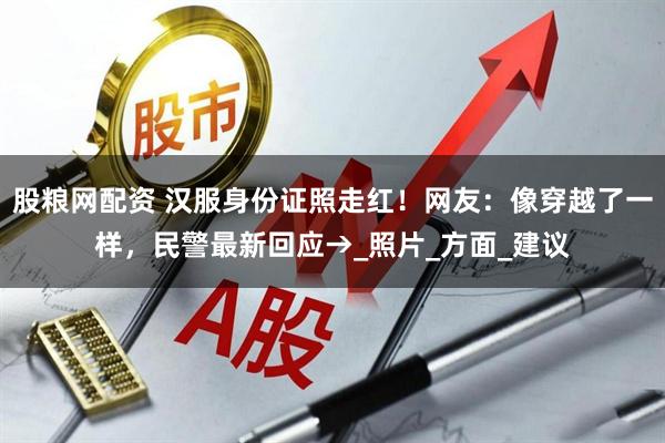 股粮网配资 汉服身份证照走红！网友：像穿越了一样，民警最新回应→_照片_方面_建议