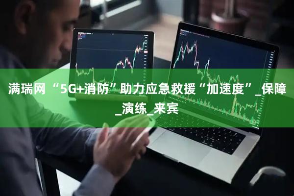 满瑞网 “5G+消防”助力应急救援“加速度”_保障_演练_来宾