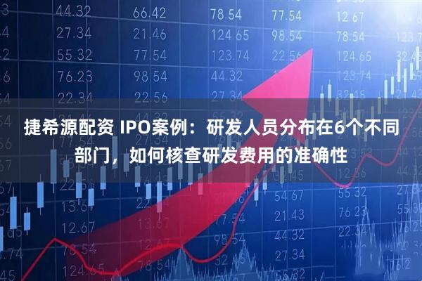 捷希源配资 IPO案例：研发人员分布在6个不同部门，如何核查研发费用的准确性