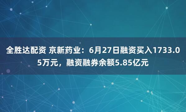 全胜达配资 京新药业：6月27日融资买入1733.05万元，融资融券余额5.85亿元