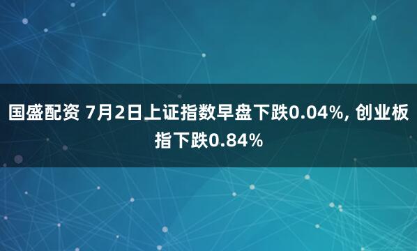 国盛配资 7月2日上证指数早盘下跌0.04%, 创业板指下跌0.84%