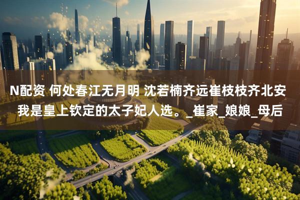 N配资 何处春江无月明 沈若楠齐远崔枝枝齐北安 我是皇上钦定的太子妃人选。_崔家_娘娘_母后