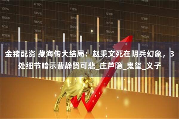 金猪配资 藏海传大结局：赵秉文死在阴兵幻象，3处细节暗示曹静贤可悲_庄芦隐_鬼玺_义子