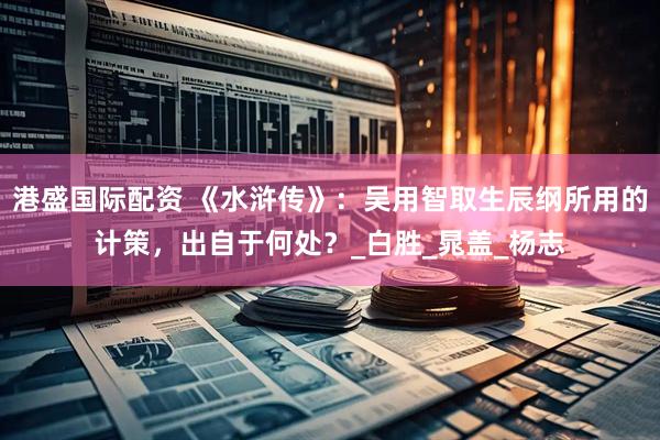 港盛国际配资 《水浒传》：吴用智取生辰纲所用的计策，出自于何处？_白胜_晁盖_杨志