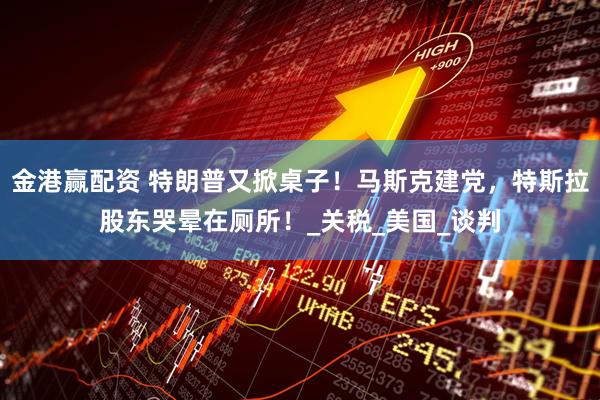 金港赢配资 特朗普又掀桌子！马斯克建党，特斯拉股东哭晕在厕所！_关税_美国_谈判