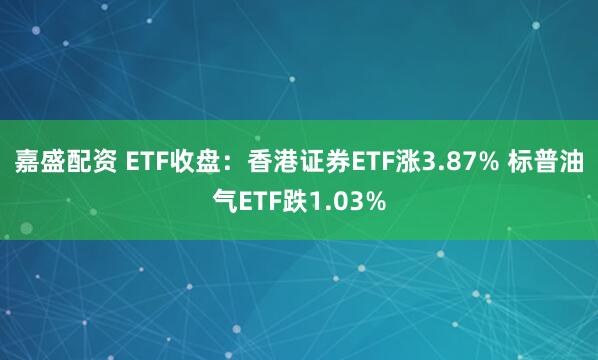 嘉盛配资 ETF收盘：香港证券ETF涨3.87% 标普油气ETF跌1.03%