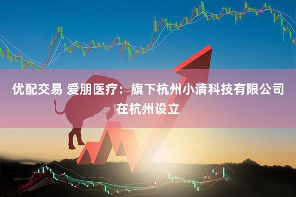 优配交易 爱朋医疗：旗下杭州小清科技有限公司在杭州设立
