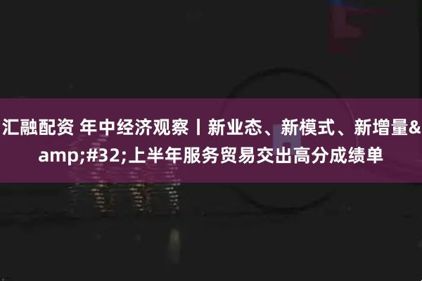 汇融配资 年中经济观察丨新业态、新模式、新增量&#32;上半年服务贸易交出高分成绩单