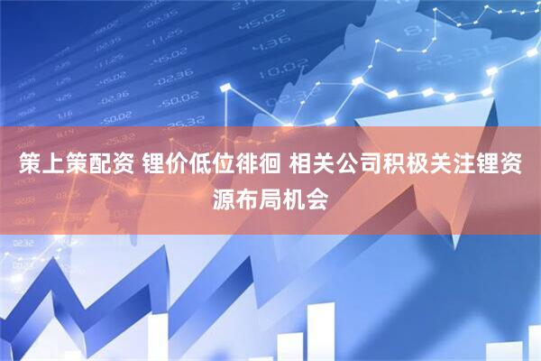 策上策配资 锂价低位徘徊 相关公司积极关注锂资源布局机会