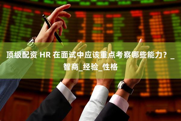 顶级配资 HR 在面试中应该重点考察哪些能力？_智商_经验_性格