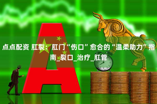 点点配资 肛裂：肛门“伤口”愈合的“温柔助力”指南_裂口_治疗_肛管
