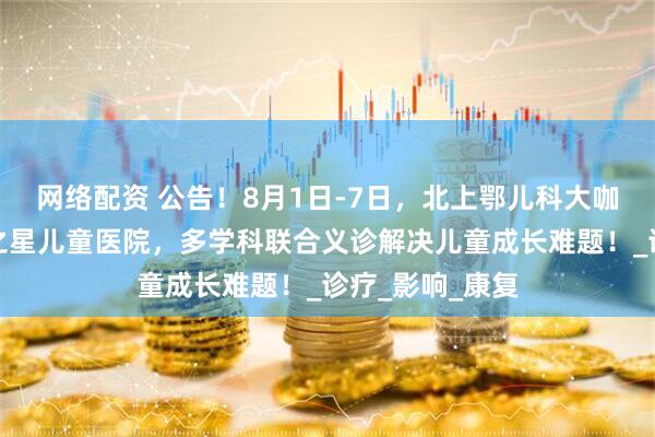 网络配资 公告！8月1日-7日，北上鄂儿科大咖齐聚武汉天佑之星儿童医院，多学科联合义诊解决儿童成长难题！_诊疗_影响_康复