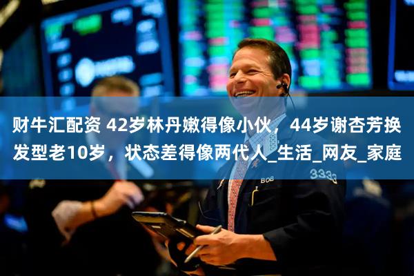 财牛汇配资 42岁林丹嫩得像小伙，44岁谢杏芳换发型老10岁，状态差得像两代人_生活_网友_家庭