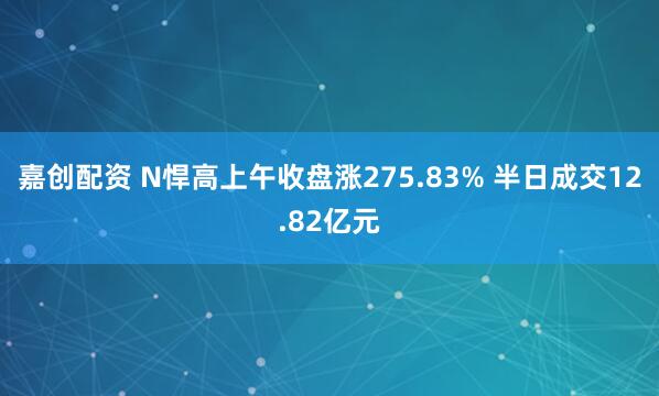 嘉创配资 N悍高上午收盘涨275.83% 半日成交12.82亿元