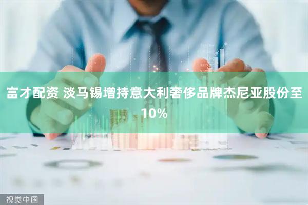 富才配资 淡马锡增持意大利奢侈品牌杰尼亚股份至10%