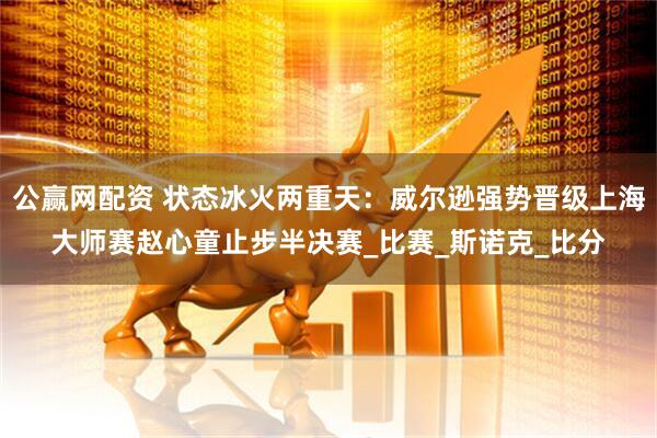 公赢网配资 状态冰火两重天：威尔逊强势晋级上海大师赛赵心童止步半决赛_比赛_斯诺克_比分