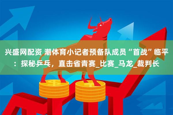 兴盛网配资 潮体育小记者预备队成员“首战”临平：探秘乒乓，直击省青赛_比赛_马龙_裁判长