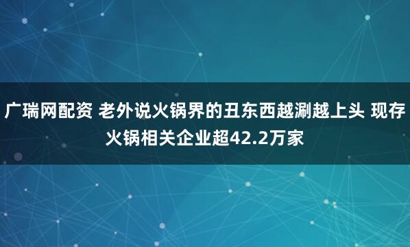 广瑞网配资 老外说火锅界的丑东西越涮越上头 现存火锅相关企业超42.2万家