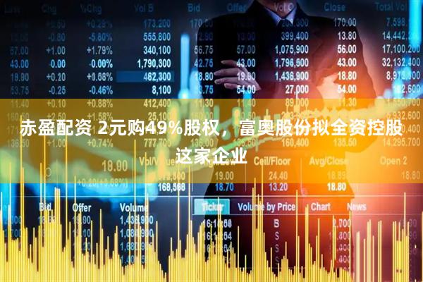 赤盈配资 2元购49%股权，富奥股份拟全资控股这家企业