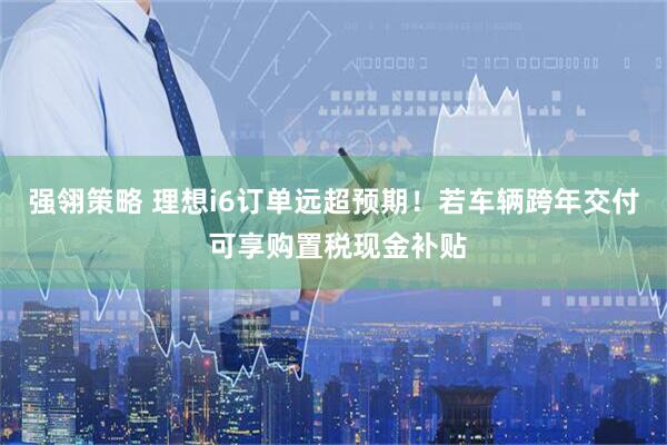 强翎策略 理想i6订单远超预期！若车辆跨年交付 可享购置税现金补贴
