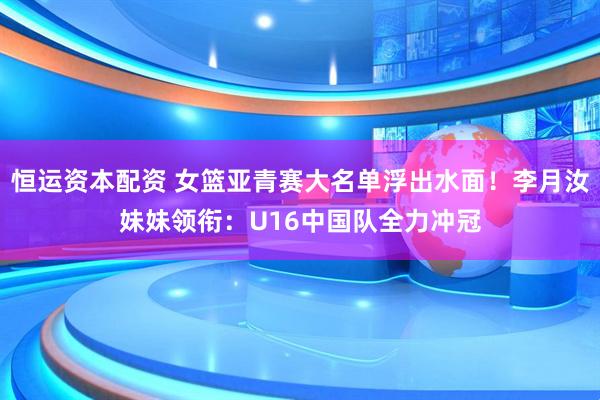 恒运资本配资 女篮亚青赛大名单浮出水面！李月汝妹妹领衔：U16中国队全力冲冠