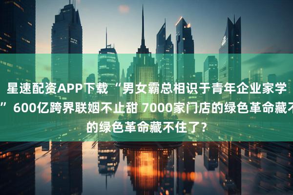 星速配资APP下载 “男女霸总相识于青年企业家学习活动” 600亿跨界联姻不止甜 7000家门店的绿色革命藏不住了？