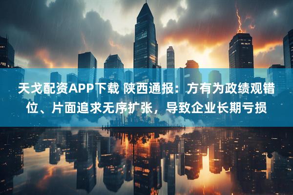 天戈配资APP下载 陕西通报：方有为政绩观错位、片面追求无序扩张，导致企业长期亏损