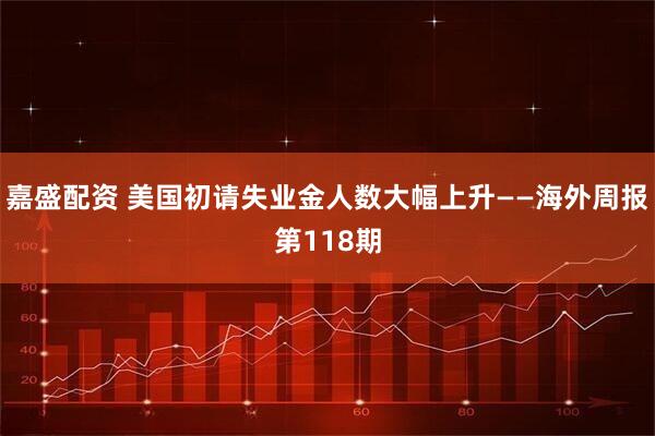 嘉盛配资 美国初请失业金人数大幅上升——海外周报第118期