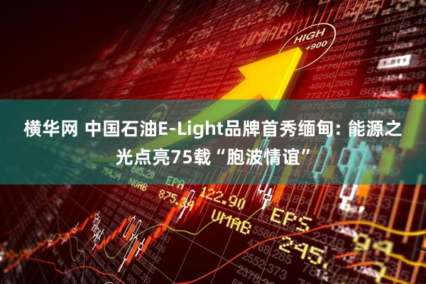 横华网 中国石油E-Light品牌首秀缅甸: 能源之光点亮75载“胞波情谊”