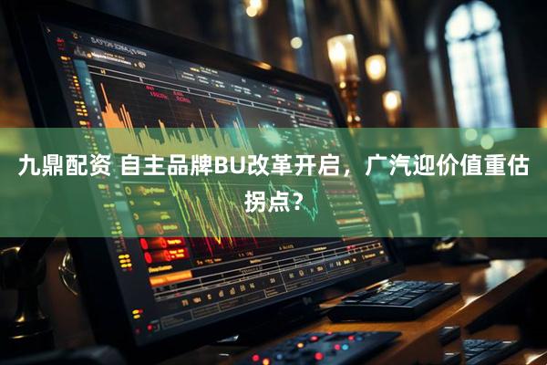 九鼎配资 自主品牌BU改革开启,广汽迎价值重估拐点?
