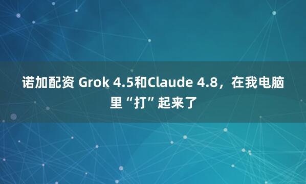 诺加配资 Grok 4.5和Claude 4.8，在我电脑里“打”起来了