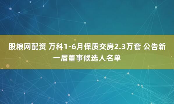 股粮网配资 万科1-6月保质交房2.3万套 公告新一届董事候选人名单